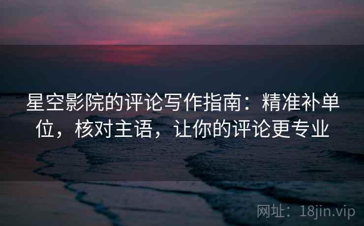 星空影院的评论写作指南：精准补单位，核对主语，让你的评论更专业