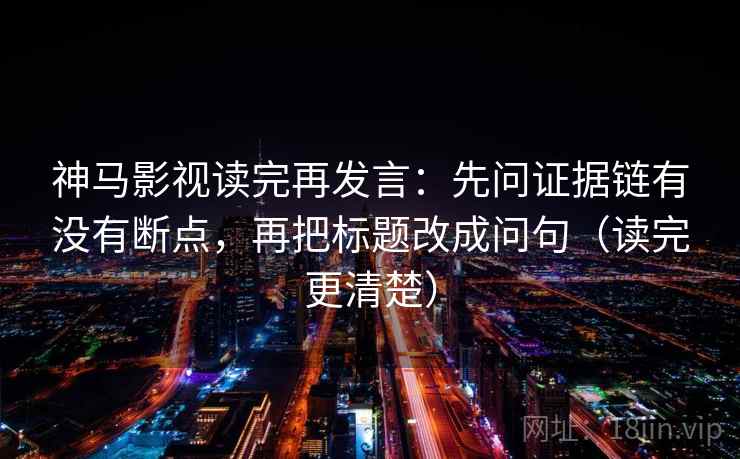 神马影视读完再发言：先问证据链有没有断点，再把标题改成问句（读完更清楚）