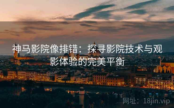 神马影院像排错:探寻影院技术与观影体验的完美平衡 神马影院像排错:探寻影院技术与观影体验的完美平衡
