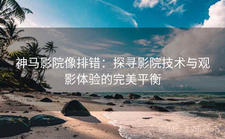 神马影院像排错:探寻影院技术与观影体验的完美平衡 神马影院像排错:探寻影院技术与观影体验的完美平衡