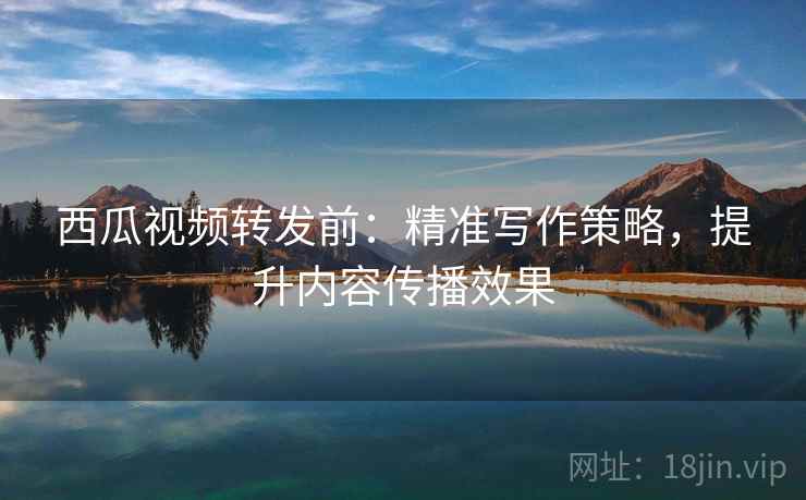 西瓜视频转发前：精准写作策略，提升内容传播效果