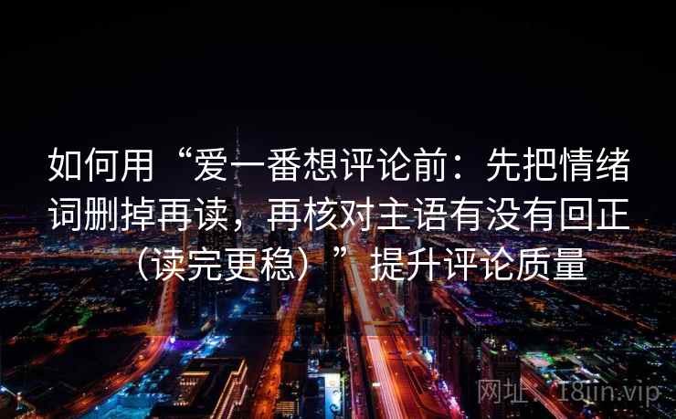 如何用“爱一番想评论前：先把情绪词删掉再读，再核对主语有没有回正（读完更稳）”提升评论质量