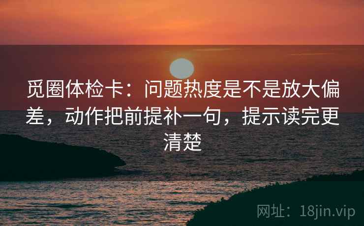 觅圈体检卡：问题热度是不是放大偏差，动作把前提补一句，提示读完更清楚