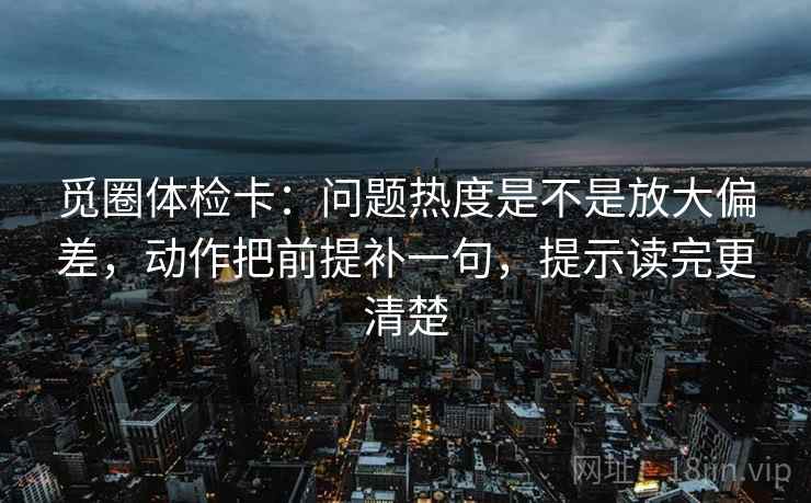 觅圈体检卡：问题热度是不是放大偏差，动作把前提补一句，提示读完更清楚
