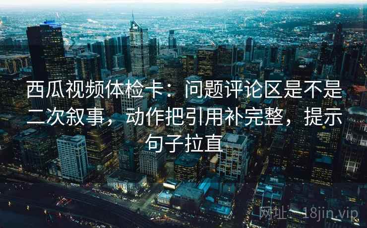 西瓜视频体检卡：问题评论区是不是二次叙事，动作把引用补完整，提示句子拉直