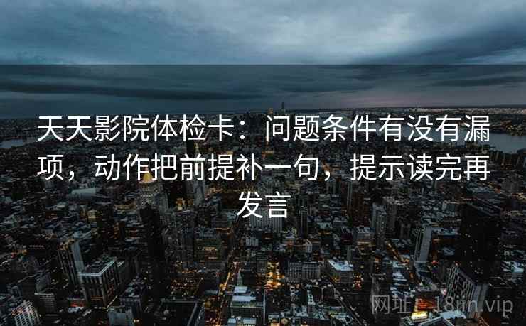 天天影院体检卡：问题条件有没有漏项，动作把前提补一句，提示读完再发言