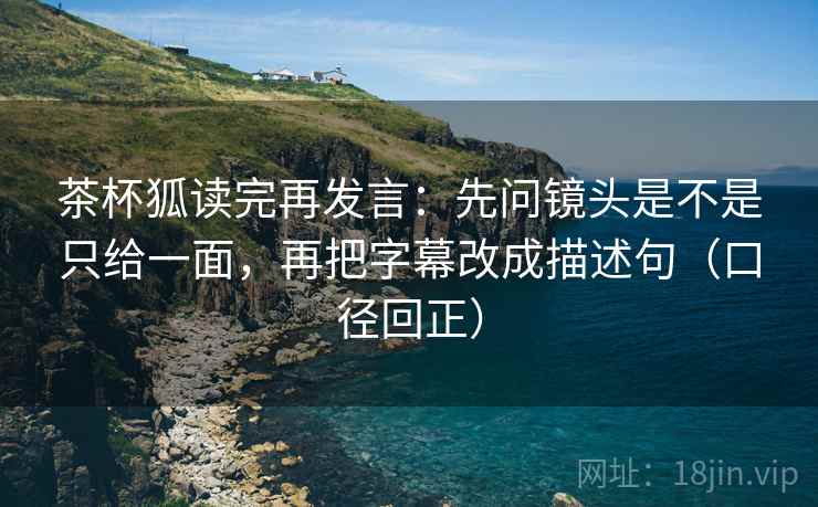 茶杯狐读完再发言:先问镜头是不是只给一面,再把字幕改成描述句(口径回正) 茶杯狐读完再发言:先问镜头是不是只给一面,再把字幕改成描述句(口径回正)