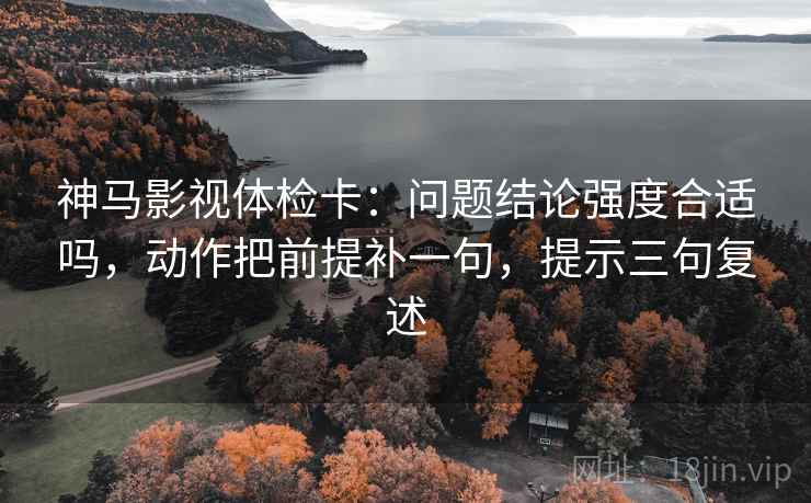 神马影视体检卡:问题结论强度合适吗,动作把前提补一句,提示三句复述 神马影视体检卡:问题结论强度合适吗,动作把前提补一句,提示三句复述
