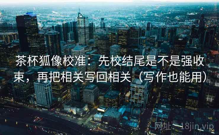 茶杯狐像校准:先校结尾是不是强收束,再把相关写回相关(写作也能用) 茶杯狐像校准:先校结尾是不是强收束,再把相关写回相关(写作也能用)