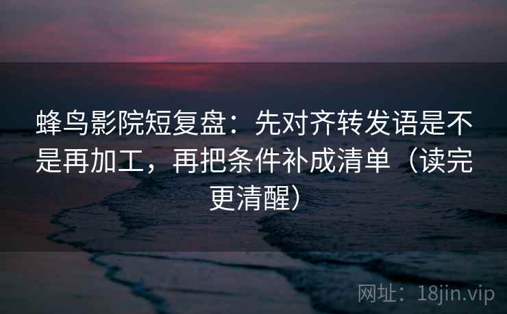 蜂鸟影院短复盘：先对齐转发语是不是再加工，再把条件补成清单（读完更清醒）