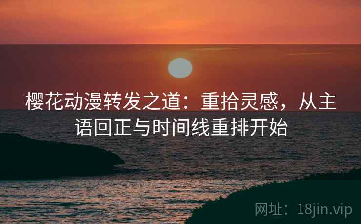 樱花动漫转发之道:重拾灵感,从主语回正与时间线重排开始 樱花动漫转发之道:重拾灵感,从主语回正与时间线重排开始