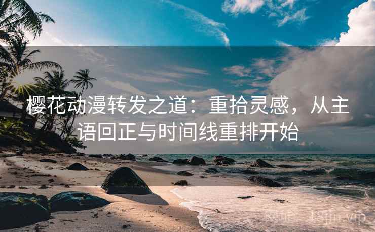 樱花动漫转发之道:重拾灵感,从主语回正与时间线重排开始 樱花动漫转发之道:重拾灵感,从主语回正与时间线重排开始