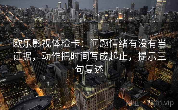 欧乐影视体检卡：问题情绪有没有当证据，动作把时间写成起止，提示三句复述
