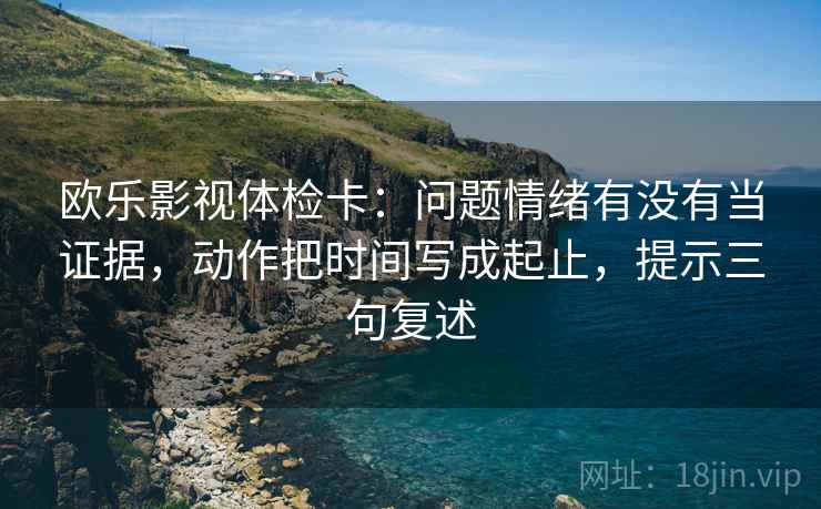 欧乐影视体检卡：问题情绪有没有当证据，动作把时间写成起止，提示三句复述