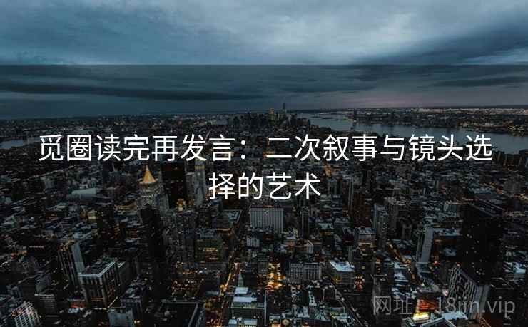 觅圈读完再发言：二次叙事与镜头选择的艺术