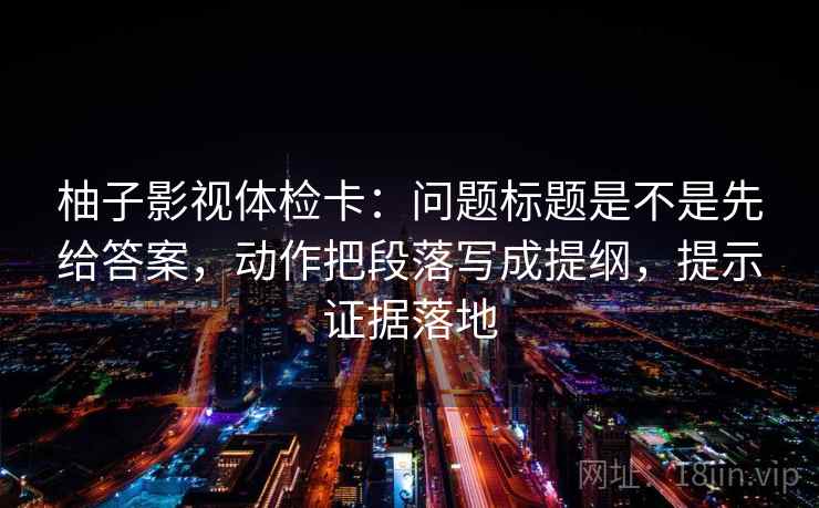 柚子影视体检卡:问题标题是不是先给答案,动作把段落写成提纲,提示证据落地 柚子影视体检卡:问题标题是不是先给答案,动作把段落写成提纲,提示证据落地
