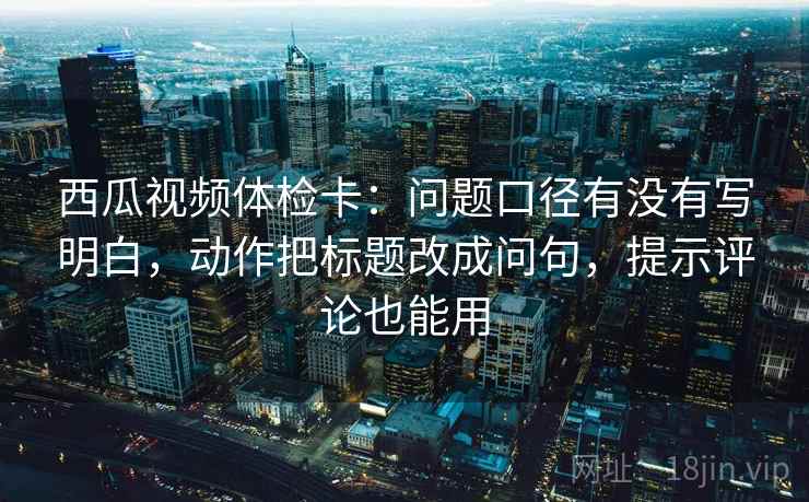 西瓜视频体检卡:问题口径有没有写明白,动作把标题改成问句,提示评论也能用 西瓜视频体检卡:问题口径有没有写明白,动作把标题改成问句,提示评论也能用