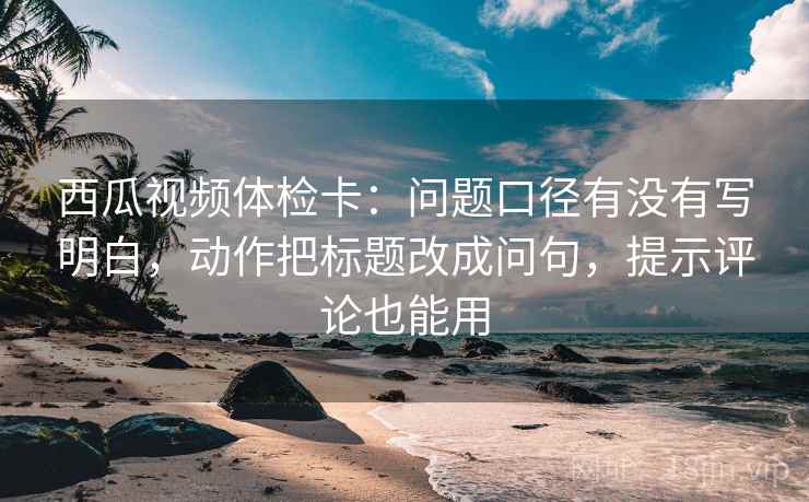 西瓜视频体检卡:问题口径有没有写明白,动作把标题改成问句,提示评论也能用 西瓜视频体检卡:问题口径有没有写明白,动作把标题改成问句,提示评论也能用