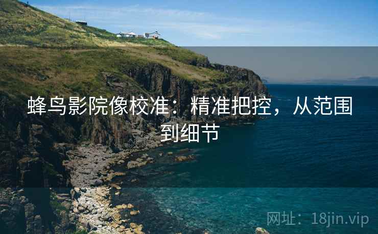蜂鸟影院像校准:精准把控,从范围到细节 蜂鸟影院像校准:精准把控,从范围到细节