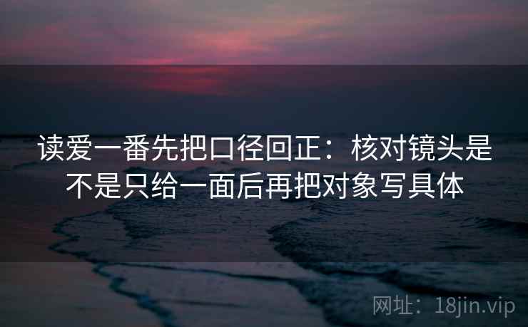 读爱一番先把口径回正:核对镜头是不是只给一面后再把对象写具体 读爱一番先把口径回正:核对镜头是不是只给一面后再把对象写具体