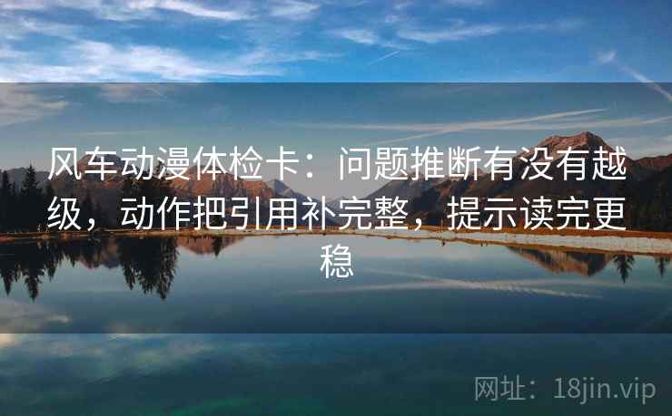 风车动漫体检卡:问题推断有没有越级,动作把引用补完整,提示读完更稳 风车动漫体检卡:问题推断有没有越级,动作把引用补完整,提示读完更稳