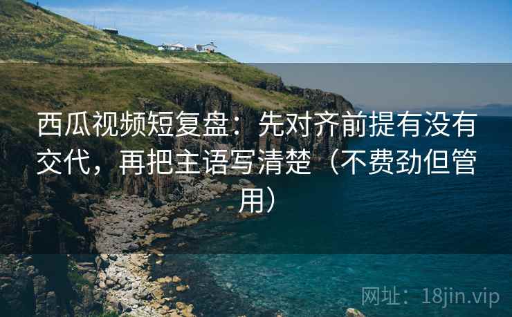 西瓜视频短复盘:先对齐前提有没有交代,再把主语写清楚(不费劲但管用) 西瓜视频短复盘:先对齐前提有没有交代,再把主语写清楚(不费劲但管用)