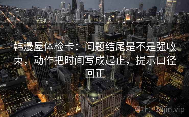 韩漫屋体检卡:问题结尾是不是强收束,动作把时间写成起止,提示口径回正 韩漫屋体检卡:问题结尾是不是强收束,动作把时间写成起止,提示口径回正