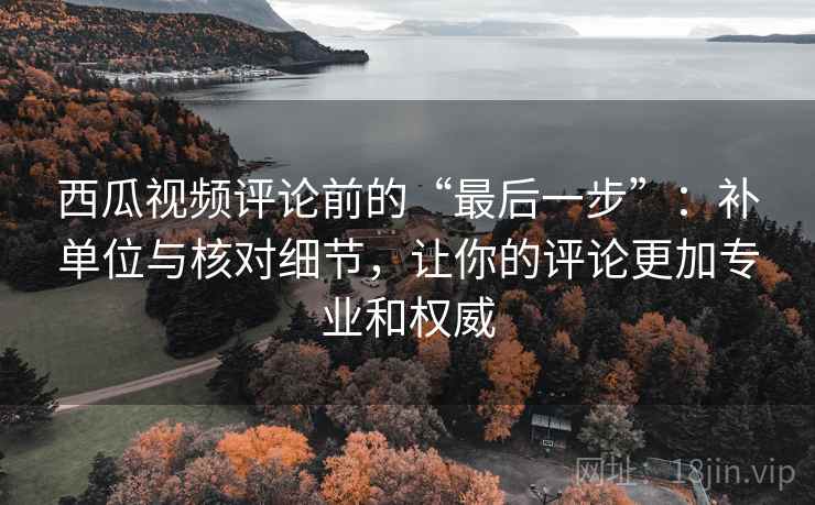 西瓜视频评论前的“最后一步”:补单位与核对细节,让你的评论更加专业和权威 西瓜视频评论前的“最后一步”:补单位与核对细节,让你的评论更加专业和权威