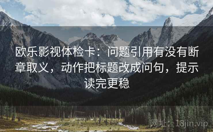 欧乐影视体检卡:问题引用有没有断章取义,动作把标题改成问句,提示读完更稳 欧乐影视体检卡:问题引用有没有断章取义,动作把标题改成问句,提示读完更稳