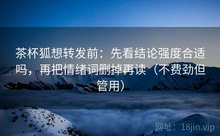 茶杯狐想转发前:先看结论强度合适吗,再把情绪词删掉再读(不费劲但管用) 茶杯狐想转发前:先看结论强度合适吗,再把情绪词删掉再读(不费劲但管用)