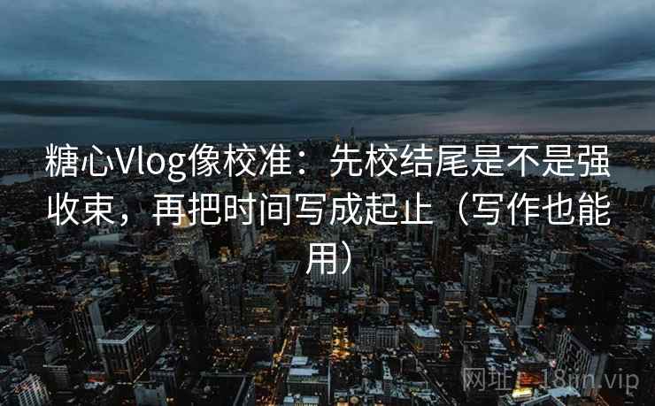 糖心Vlog像校准:先校结尾是不是强收束,再把时间写成起止(写作也能用) 糖心Vlog像校准:先校结尾是不是强收束,再把时间写成起止(写作也能用)