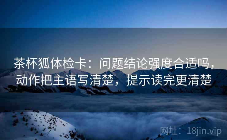 茶杯狐体检卡:问题结论强度合适吗,动作把主语写清楚,提示读完更清楚 茶杯狐体检卡:问题结论强度合适吗,动作把主语写清楚,提示读完更清楚