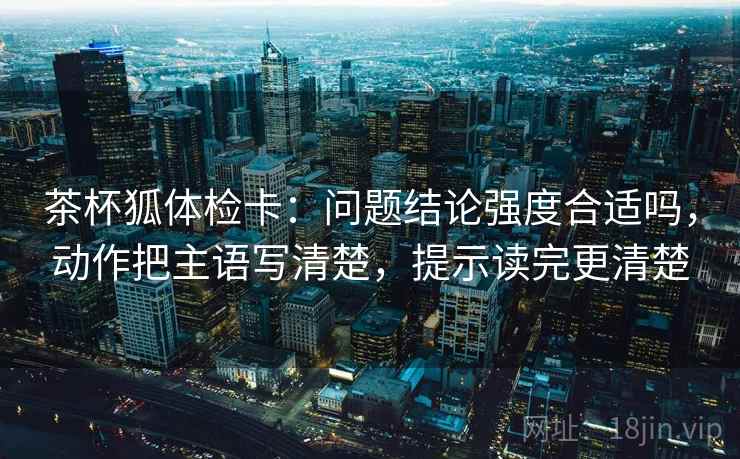 茶杯狐体检卡:问题结论强度合适吗,动作把主语写清楚,提示读完更清楚 茶杯狐体检卡:问题结论强度合适吗,动作把主语写清楚,提示读完更清楚